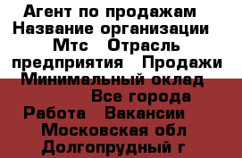 Агент по продажам › Название организации ­ Мтс › Отрасль предприятия ­ Продажи › Минимальный оклад ­ 18 000 - Все города Работа » Вакансии   . Московская обл.,Долгопрудный г.